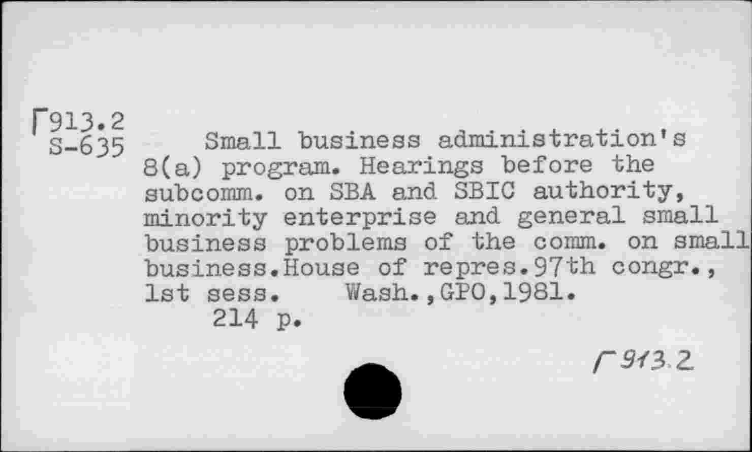 ﻿F913.2
8-635
Small business administration’s 8(a) program. Hearings before the subcomm, on SBA and SBIC authority, minority enterprise and general small business problems of the comm, on small business.House of repres.97th congr., 1st sess. Wash.,GPO,1981.
214 p.
rwz.